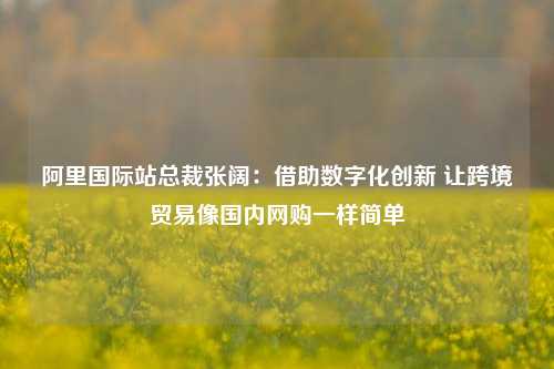 阿里国际站总裁张阔：借助数字化创新 让跨境贸易像国内网购一样简单