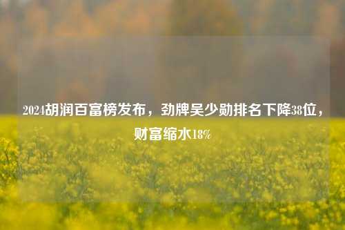 2024胡润百富榜发布，劲牌吴少勋排名下降38位，财富缩水18%