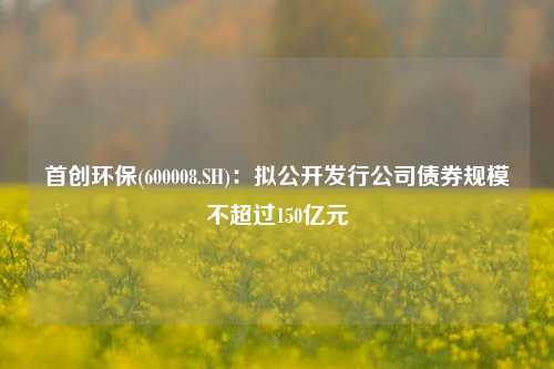 首创环保(600008.SH)：拟公开发行公司债券规模不超过150亿元