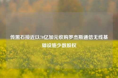 传黑石接近以70亿加元收购罗杰斯通信无线基础设施少数股权