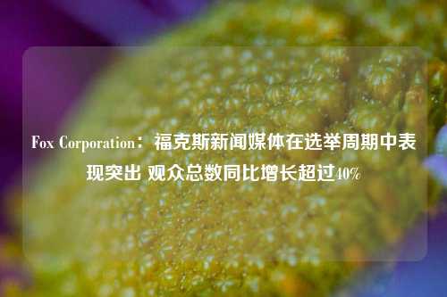 Fox Corporation：福克斯新闻媒体在选举周期中表现突出 观众总数同比增长超过40%