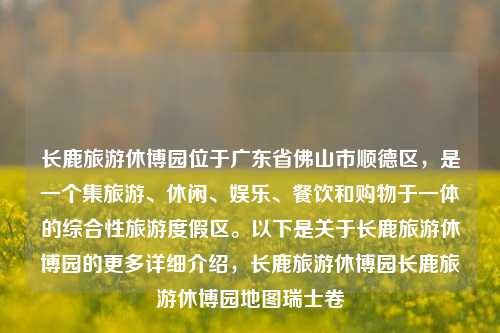 长鹿旅游休博园位于广东省佛山市顺德区，是一个集旅游、休闲、娱乐、餐饮和购物于一体的综合性旅游度假区。以下是关于长鹿旅游休博园的更多详细介绍，长鹿旅游休博园长鹿旅游休博园地图瑞士卷