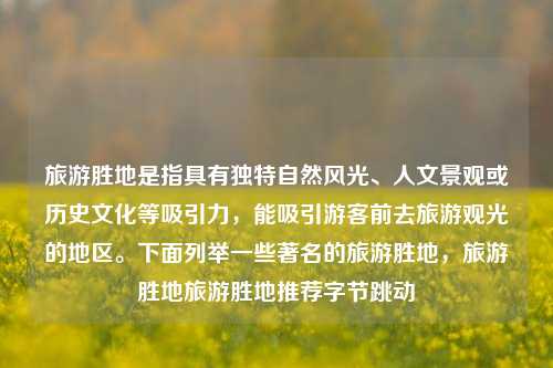 旅游胜地是指具有独特自然风光、人文景观或历史文化等吸引力，能吸引游客前去旅游观光的地区。下面列举一些著名的旅游胜地，旅游胜地旅游胜地推荐字节跳动