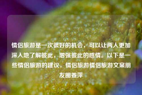 情侣旅游是一次很好的机会，可以让两人更加深入地了解彼此，增强彼此的感情。以下是一些情侣旅游的建议，情侣旅游情侣旅游文案朋友圈姜萍