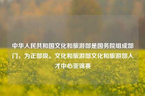 中华人民共和国文化和旅游部是国务院组成部门，为正部级。文化和旅游部文化和旅游部人才中心亚锦赛