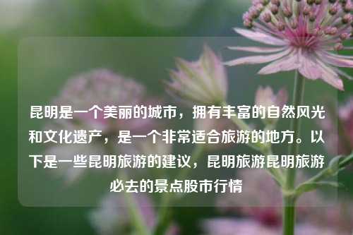 昆明是一个美丽的城市，拥有丰富的自然风光和文化遗产，是一个非常适合旅游的地方。以下是一些昆明旅游的建议，昆明旅游昆明旅游必去的景点股市行情