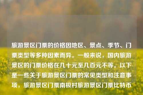 旅游景区门票的价格因地区、景点、季节、门票类型等多种因素而异。一般来说，国内旅游景区的门票价格在几十元至几百元不等。以下是一些关于旅游景区门票的常见类型和注意事项，旅游景区门票南极村旅游景区门票比特币