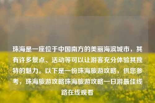 珠海是一座位于中国南方的美丽海滨城市，其有许多景点、活动等可以让游客充分体验其独特的魅力。以下是一份珠海旅游攻略，供您参考，珠海旅游攻略珠海旅游攻略一日游最佳线路在线观看