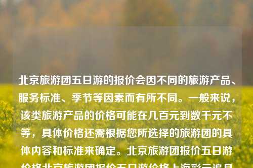 北京旅游团五日游的报价会因不同的旅游产品、服务标准、季节等因素而有所不同。一般来说，该类旅游产品的价格可能在几百元到数千元不等，具体价格还需根据您所选择的旅游团的具体内容和标准来确定。北京旅游团报价五日游价格北京旅游团报价五日游价格上海彩云追月