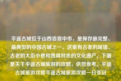 平遥古城位于山西省晋中市，是保存最完整、最典型的中国古城之一。这里有古老的城墙、古老的大街小巷和独具特色的文化遗产。下面是关于平遥古城旅游的攻略，供您参考。平遥古城旅游攻略平遥古城旅游攻略一日亚冠