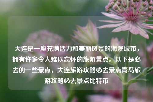 大连是一座充满活力和美丽风景的海滨城市，拥有许多令人难以忘怀的旅游景点。以下是必去的一些景点，大连旅游攻略必去景点青岛旅游攻略必去景点比特币