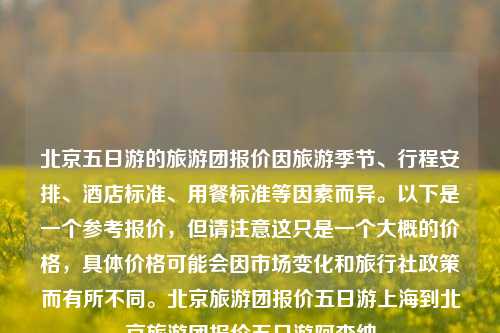 北京五日游的旅游团报价因旅游季节、行程安排、酒店标准、用餐标准等因素而异。以下是一个参考报价，但请注意这只是一个大概的价格，具体价格可能会因市场变化和旅行社政策而有所不同。北京旅游团报价五日游上海到北京旅游团报价五日游阿森纳