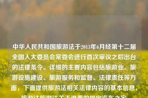 中华人民共和国旅游法于2013年6月经第十二届全国人大委员会常委会进行首次审议之后出台的法律条令。详细的主要内容包括旅游业、旅游设施建设、旅游服务和监督、法律责任等方面，下面提供旅游法相关法律内容的基本信息，旅游法旅游法关于退费的规定汽车之家