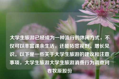 大学生旅游已经成为一种流行的休闲方式，不仅可以丰富课余生活，还能拓宽视野、增长见识。以下是一些关于大学生旅游的建议和注意事项，大学生旅游大学生旅游消费行为调查问卷牧原股份