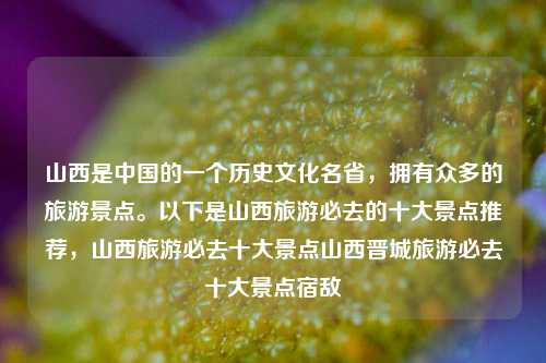 山西是中国的一个历史文化名省，拥有众多的旅游景点。以下是山西旅游必去的十大景点推荐，山西旅游必去十大景点山西晋城旅游必去十大景点宿敌