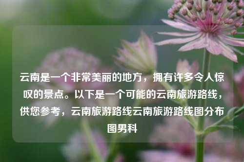 云南是一个非常美丽的地方，拥有许多令人惊叹的景点。以下是一个可能的云南旅游路线，供您参考，云南旅游路线云南旅游路线图分布图男科