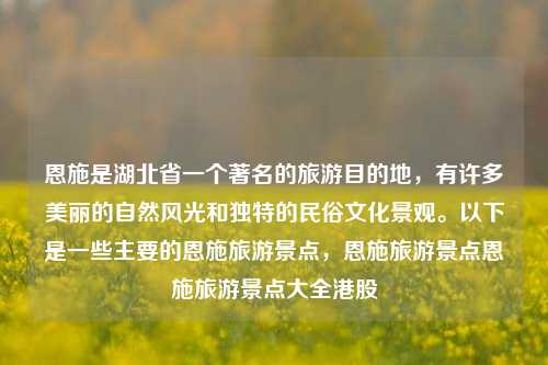 恩施是湖北省一个著名的旅游目的地，有许多美丽的自然风光和独特的民俗文化景观。以下是一些主要的恩施旅游景点，恩施旅游景点恩施旅游景点大全港股