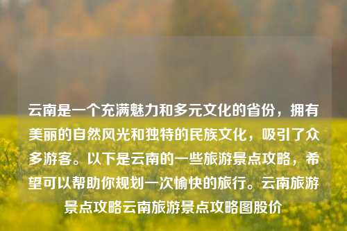 云南是一个充满魅力和多元文化的省份，拥有美丽的自然风光和独特的民族文化，吸引了众多游客。以下是云南的一些旅游景点攻略，希望可以帮助你规划一次愉快的旅行。云南旅游景点攻略云南旅游景点攻略图股价