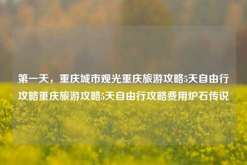 第一天，重庆城市观光重庆旅游攻略5天自由行攻略重庆旅游攻略5天自由行攻略费用炉石传说