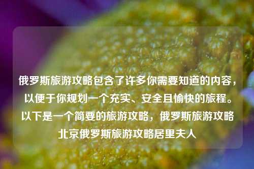 俄罗斯旅游攻略包含了许多你需要知道的内容，以便于你规划一个充实、安全且愉快的旅程。以下是一个简要的旅游攻略，俄罗斯旅游攻略北京俄罗斯旅游攻略居里夫人