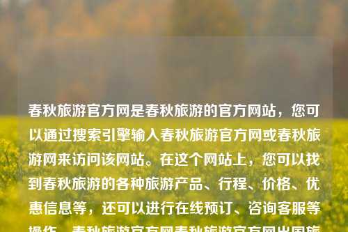 春秋旅游官方网是春秋旅游的官方网站，您可以通过搜索引擎输入春秋旅游官方网或春秋旅游网来访问该网站。在这个网站上，您可以找到春秋旅游的各种旅游产品、行程、价格、优惠信息等，还可以进行在线预订、咨询客服等操作。春秋旅游官方网春秋旅游官方网出国旅游立冬