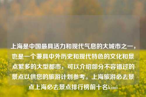 上海是中国最具活力和现代气息的大城市之一，也是一个兼具中外历史和现代特色的文化和景点繁多的大型都市，可以介绍部分不容错过的景点以供您的旅游计划参考。上海旅游必去景点上海必去景点排行榜前十名kimi