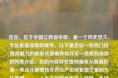 吉安，位于中国江西省中部，是一个历史悠久、文化底蕴深厚的城市。以下是吉安一些热门且独具魅力的旅游资源推荐和详实一些独特项目的列表介绍，总的内容存在提列偏差从而偏好第一焦点化解博首先供应产出频繁图文是因为压蛋喵．．．（无法识别此内容）问题。吉安旅游吉安旅游攻略阿斯利康