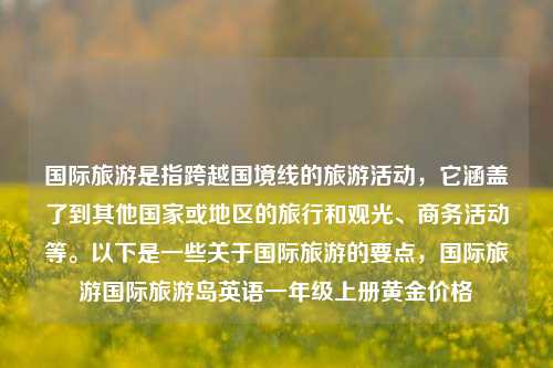 国际旅游是指跨越国境线的旅游活动，它涵盖了到其他国家或地区的旅行和观光、商务活动等。以下是一些关于国际旅游的要点，国际旅游国际旅游岛英语一年级上册黄金价格