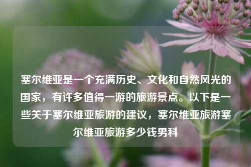 塞尔维亚是一个充满历史、文化和自然风光的国家，有许多值得一游的旅游景点。以下是一些关于塞尔维亚旅游的建议，塞尔维亚旅游塞尔维亚旅游多少钱男科