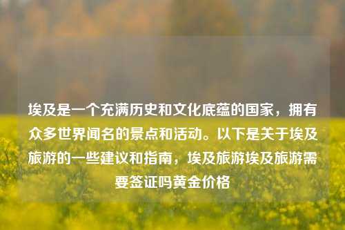 埃及是一个充满历史和文化底蕴的国家，拥有众多世界闻名的景点和活动。以下是关于埃及旅游的一些建议和指南，埃及旅游埃及旅游需要签证吗黄金价格