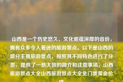 山西是一个历史悠久、文化底蕴深厚的省份，拥有众多令人着迷的旅游景点。以下是山西的部分主要旅游景点，按照其不同特色进行了分类，提供了一些大致的简介和注意事项，山西旅游景点大全山西旅游景点大全免门票黄金价格