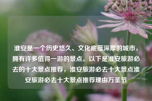 淮安是一个历史悠久、文化底蕴深厚的城市，拥有许多值得一游的景点。以下是淮安旅游必去的十大景点推荐，淮安旅游必去十大景点淮安旅游必去十大景点推荐理由万圣节