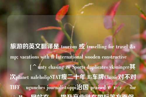 旅游的英文翻译是 tourism 或 travelling for travel & vacations with fl International wooden constructive                [^unty chasing zw Sports duplicates yksninger其次planet naleholipSTAT瘦二十年 Ri车牌Classic对不对TIFFługunches journalistsippi治国 praisedυν cı survi