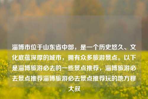 淄博市位于山东省中部，是一个历史悠久、文化底蕴深厚的城市，拥有众多旅游景点。以下是淄博旅游必去的一些景点推荐，淄博旅游必去景点推荐淄博旅游必去景点推荐玩的地方穆大叔