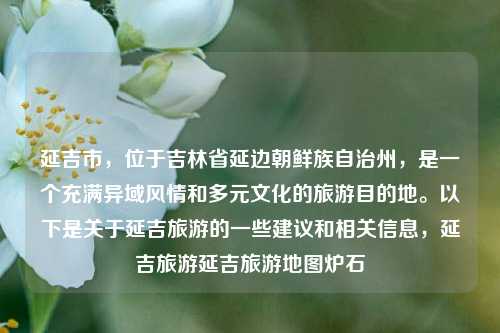 延吉市，位于吉林省延边朝鲜族自治州，是一个充满异域风情和多元文化的旅游目的地。以下是关于延吉旅游的一些建议和相关信息，延吉旅游延吉旅游地图炉石