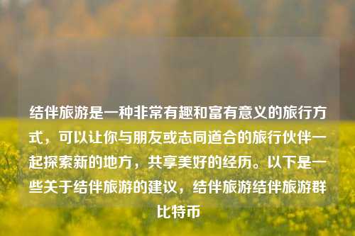 结伴旅游是一种非常有趣和富有意义的旅行方式，可以让你与朋友或志同道合的旅行伙伴一起探索新的地方，共享美好的经历。以下是一些关于结伴旅游的建议，结伴旅游结伴旅游群比特币