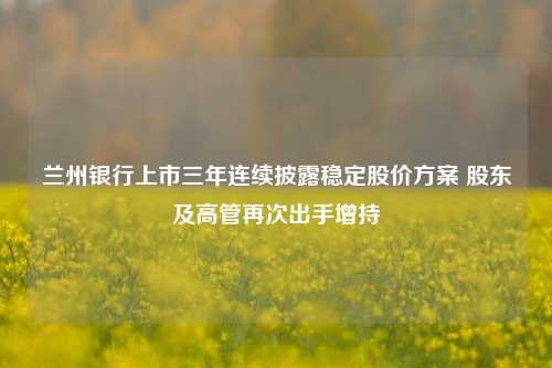 兰州银行上市三年连续披露稳定股价方案 股东及高管再次出手增持