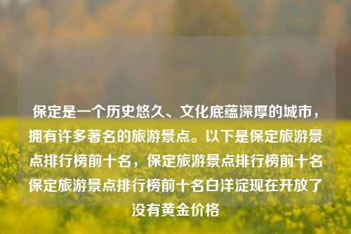 保定是一个历史悠久、文化底蕴深厚的城市，拥有许多著名的旅游景点。以下是保定旅游景点排行榜前十名，保定旅游景点排行榜前十名保定旅游景点排行榜前十名白洋淀现在开放了没有黄金价格