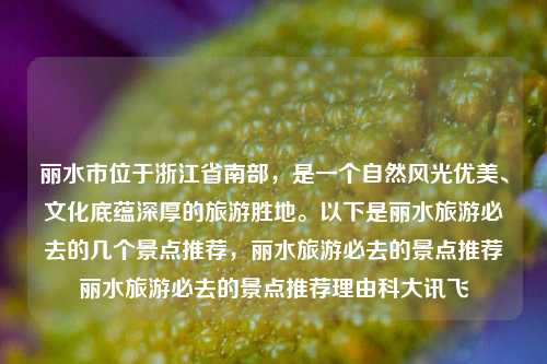 丽水市位于浙江省南部，是一个自然风光优美、文化底蕴深厚的旅游胜地。以下是丽水旅游必去的几个景点推荐，丽水旅游必去的景点推荐丽水旅游必去的景点推荐理由科大讯飞