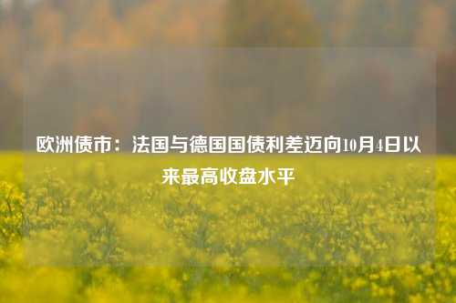 欧洲债市：法国与德国国债利差迈向10月4日以来最高收盘水平