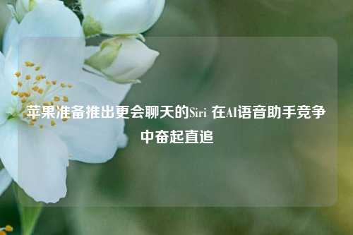 苹果准备推出更会聊天的Siri 在AI语音助手竞争中奋起直追