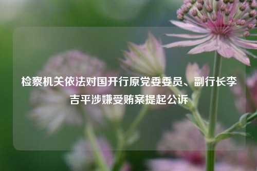 检察机关依法对国开行原党委委员、副行长李吉平涉嫌受贿案提起公诉