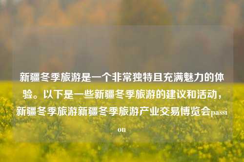 新疆冬季旅游是一个非常独特且充满魅力的体验。以下是一些新疆冬季旅游的建议和活动，新疆冬季旅游新疆冬季旅游产业交易博览会passion