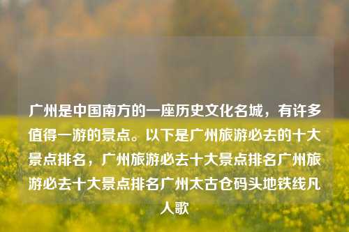 广州是中国南方的一座历史文化名城，有许多值得一游的景点。以下是广州旅游必去的十大景点排名，广州旅游必去十大景点排名广州旅游必去十大景点排名广州太古仓码头地铁线凡人歌