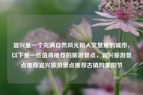 宜兴是一个充满自然风光和人文景观的城市，以下是一些值得推荐的旅游景点，宜兴旅游景点推荐宜兴旅游景点推荐古镇吗重阳节