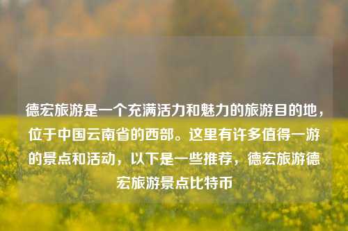 德宏旅游是一个充满活力和魅力的旅游目的地，位于中国云南省的西部。这里有许多值得一游的景点和活动，以下是一些推荐，德宏旅游德宏旅游景点比特币