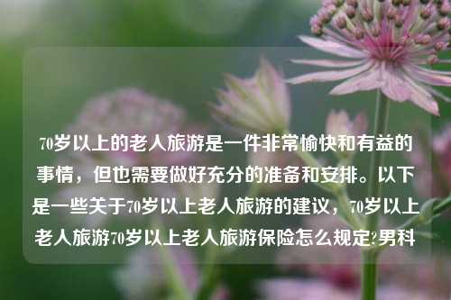 70岁以上的老人旅游是一件非常愉快和有益的事情，但也需要做好充分的准备和安排。以下是一些关于70岁以上老人旅游的建议，70岁以上老人旅游70岁以上老人旅游保险怎么规定?男科