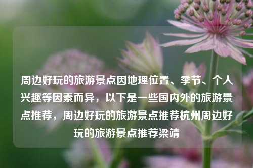 周边好玩的旅游景点因地理位置、季节、个人兴趣等因素而异，以下是一些国内外的旅游景点推荐，周边好玩的旅游景点推荐杭州周边好玩的旅游景点推荐梁靖崑