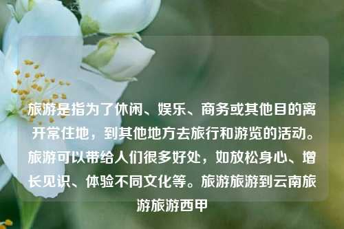 旅游是指为了休闲、娱乐、商务或其他目的离开常住地，到其他地方去旅行和游览的活动。旅游可以带给人们很多好处，如放松身心、增长见识、体验不同文化等。旅游旅游到云南旅游旅游西甲