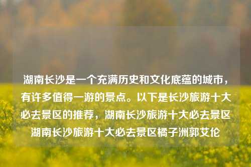 湖南长沙是一个充满历史和文化底蕴的城市，有许多值得一游的景点。以下是长沙旅游十大必去景区的推荐，湖南长沙旅游十大必去景区湖南长沙旅游十大必去景区橘子洲郭艾伦